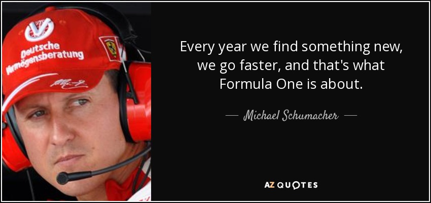 Every year we find something new, we go faster, and that's what Formula One is about . - Michael Schumacher