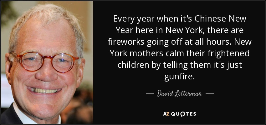 Every year when it's Chinese New Year here in New York, there are fireworks going off at all hours. New York mothers calm their frightened children by telling them it's just gunfire. - David Letterman
