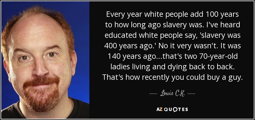 Every year white people add 100 years to how long ago slavery was. I've heard educated white people say, 'slavery was 400 years ago.' No it very wasn't. It was 140 years ago...that's two 70-year-old ladies living and dying back to back. That's how recently you could buy a guy. - Louis C. K.