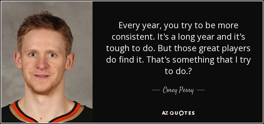 Every year, you try to be more consistent. It's a long year and it's tough to do. But those great players do find it. That's something that I try to do.? - Corey Perry