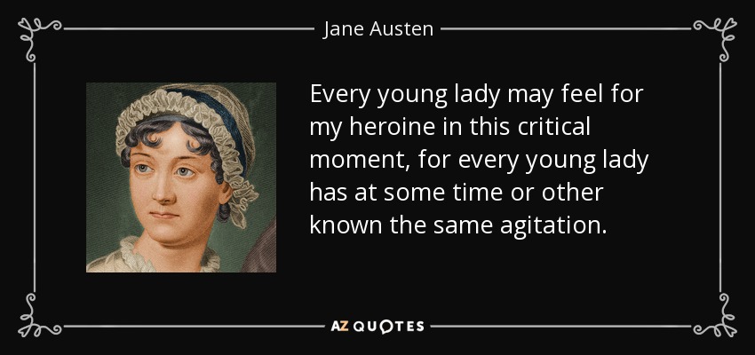 Every young lady may feel for my heroine in this critical moment, for every young lady has at some time or other known the same agitation. - Jane Austen