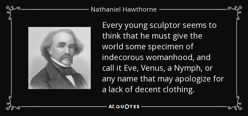 Every young sculptor seems to think that he must give the world some specimen of indecorous womanhood, and call it Eve, Venus, a Nymph, or any name that may apologize for a lack of decent clothing. - Nathaniel Hawthorne
