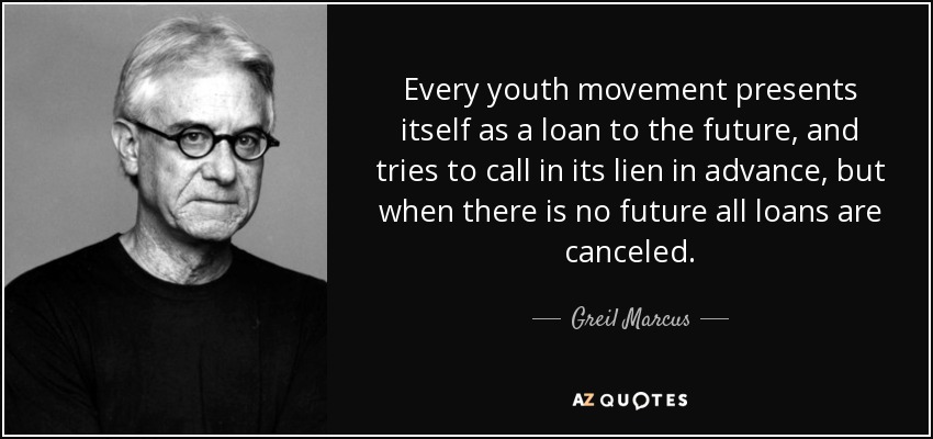 Every youth movement presents itself as a loan to the future, and tries to call in its lien in advance, but when there is no future all loans are canceled. - Greil Marcus