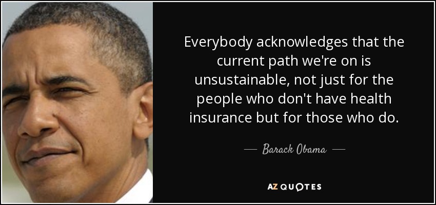 Everybody acknowledges that the current path we're on is unsustainable, not just for the people who don't have health insurance but for those who do. - Barack Obama