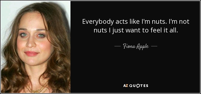 Everybody acts like I'm nuts. I'm not nuts I just want to feel it all. - Fiona Apple