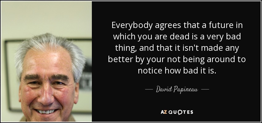 Everybody agrees that a future in which you are dead is a very bad thing, and that it isn't made any better by your not being around to notice how bad it is. - David Papineau