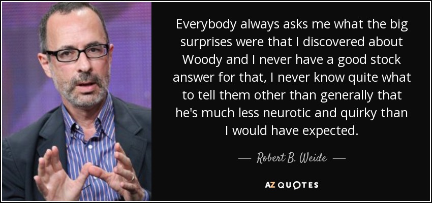 Everybody always asks me what the big surprises were that I discovered about Woody and I never have a good stock answer for that, I never know quite what to tell them other than generally that he's much less neurotic and quirky than I would have expected. - Robert B. Weide