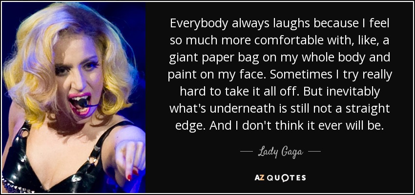 Everybody always laughs because I feel so much more comfortable with, like, a giant paper bag on my whole body and paint on my face. Sometimes I try really hard to take it all off. But inevitably what's underneath is still not a straight edge. And I don't think it ever will be. - Lady Gaga