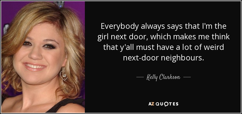 Everybody always says that I'm the girl next door, which makes me think that y'all must have a lot of weird next-door neighbours. - Kelly Clarkson