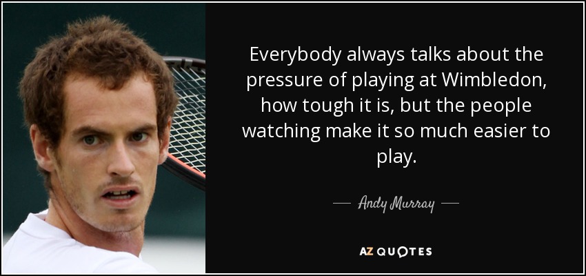 Everybody always talks about the pressure of playing at Wimbledon, how tough it is, but the people watching make it so much easier to play. - Andy Murray