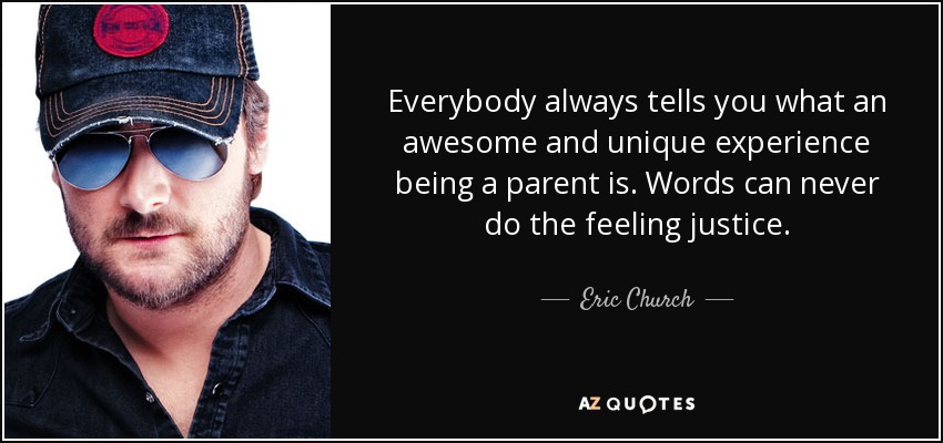 Everybody always tells you what an awesome and unique experience being a parent is. Words can never do the feeling justice. - Eric Church
