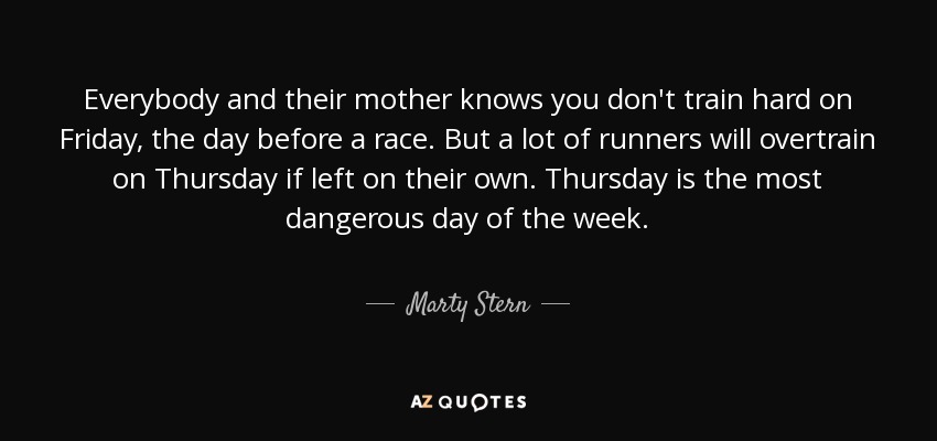 Everybody and their mother knows you don't train hard on Friday, the day before a race. But a lot of runners will overtrain on Thursday if left on their own. Thursday is the most dangerous day of the week. - Marty Stern