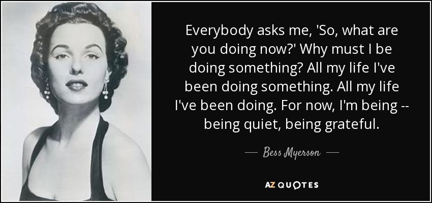 Everybody asks me, 'So, what are you doing now?' Why must I be doing something? All my life I've been doing something. All my life I've been doing. For now, I'm being -- being quiet, being grateful. - Bess Myerson