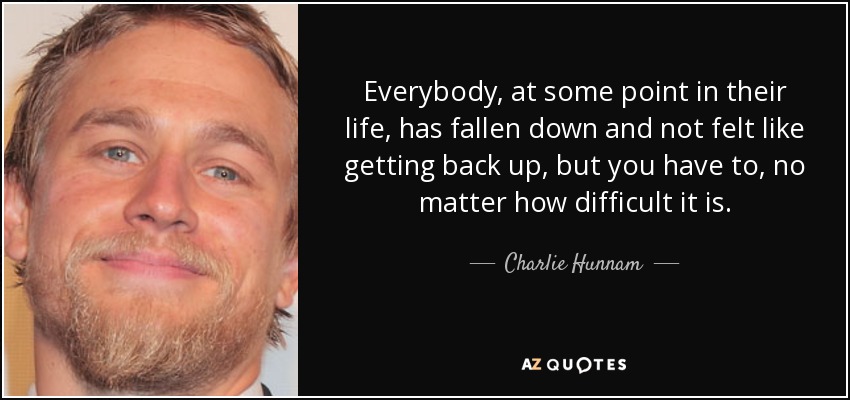 Everybody, at some point in their life, has fallen down and not felt like getting back up, but you have to, no matter how difficult it is. - Charlie Hunnam
