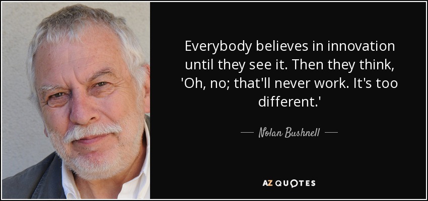 Everybody believes in innovation until they see it. Then they think, 'Oh, no; that'll never work. It's too different.' - Nolan Bushnell