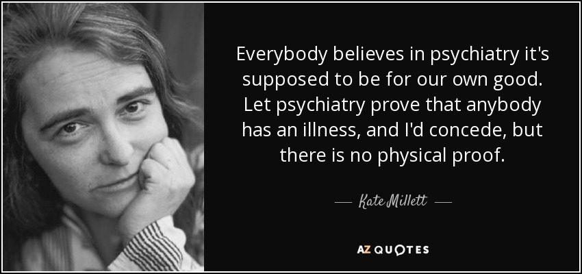Everybody believes in psychiatry it's supposed to be for our own good. Let psychiatry prove that anybody has an illness, and I'd concede, but there is no physical proof. - Kate Millett
