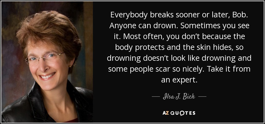Everybody breaks sooner or later, Bob. Anyone can drown. Sometimes you see it. Most often, you don’t because the body protects and the skin hides, so drowning doesn’t look like drowning and some people scar so nicely. Take it from an expert. - Ilsa J. Bick