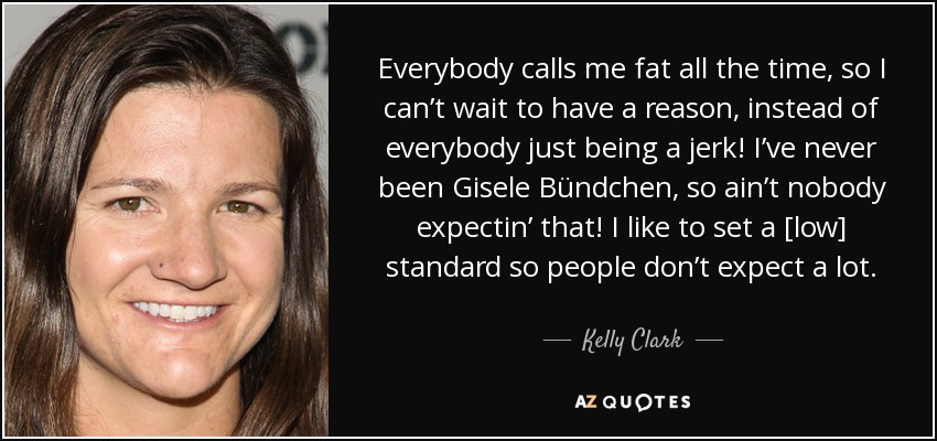 Everybody calls me fat all the time, so I can’t wait to have a reason, instead of everybody just being a jerk! I’ve never been Gisele Bündchen, so ain’t nobody expectin’ that! I like to set a [low] standard so people don’t expect a lot. - Kelly Clark