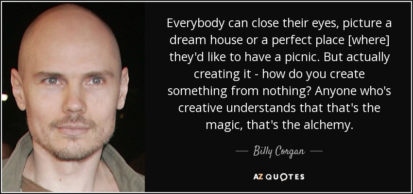 Everybody can close their eyes, picture a dream house or a perfect place [where] they'd like to have a picnic. But actually creating it - how do you create something from nothing? Anyone who's creative understands that that's the magic, that's the alchemy. - Billy Corgan