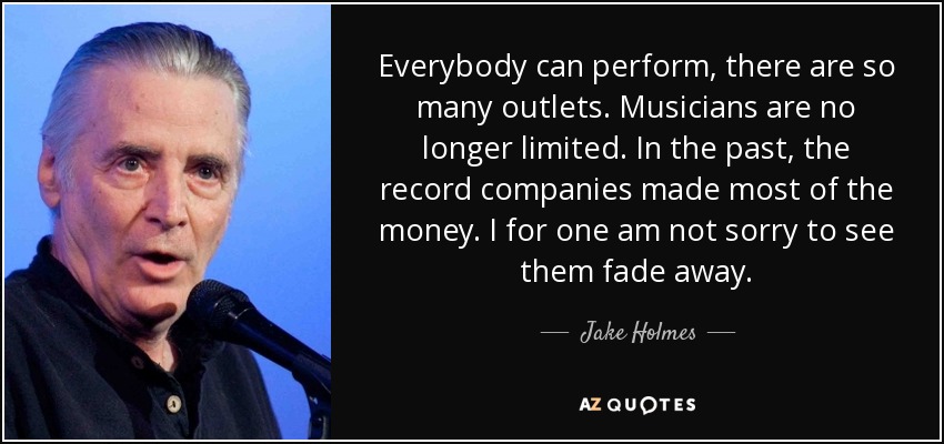 Everybody can perform, there are so many outlets. Musicians are no longer limited. In the past, the record companies made most of the money. I for one am not sorry to see them fade away. - Jake Holmes