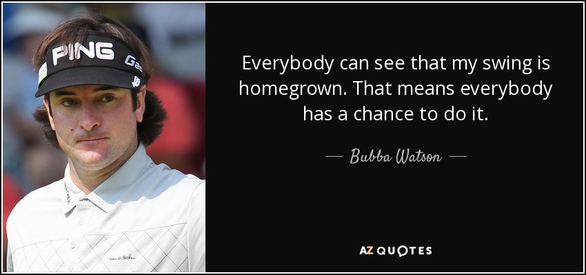 Everybody can see that my swing is homegrown. That means everybody has a chance to do it. - Bubba Watson