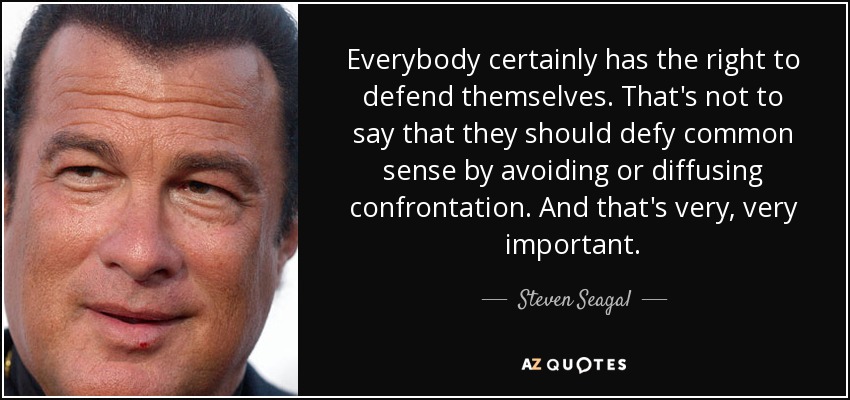 Everybody certainly has the right to defend themselves. That's not to say that they should defy common sense by avoiding or diffusing confrontation. And that's very, very important. - Steven Seagal