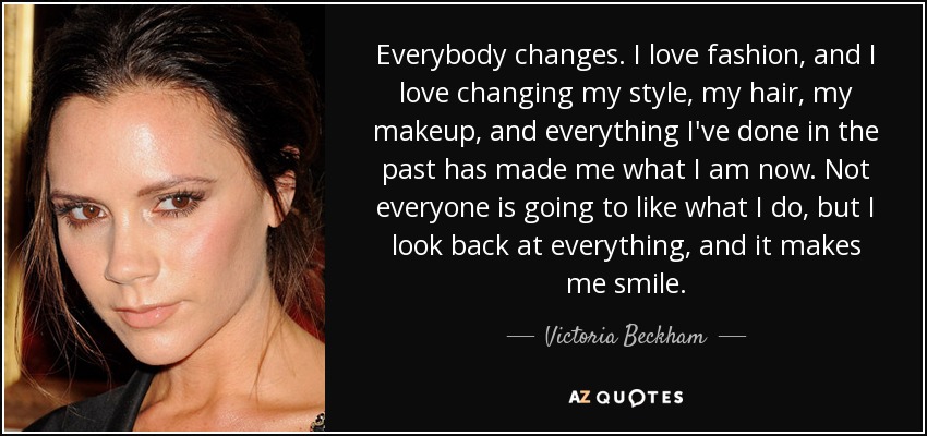 Everybody changes. I love fashion, and I love changing my style, my hair, my makeup, and everything I've done in the past has made me what I am now. Not everyone is going to like what I do, but I look back at everything, and it makes me smile. - Victoria Beckham