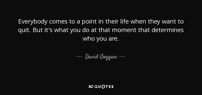 Everybody comes to a point in their life when they want to quit. But it's what you do at that moment that determines who you are. - David Goggins