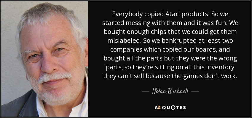 Everybody copied Atari products. So we started messing with them and it was fun. We bought enough chips that we could get them mislabeled. So we bankrupted at least two companies which copied our boards, and bought all the parts but they were the wrong parts, so they're sitting on all this inventory they can't sell because the games don't work. - Nolan Bushnell