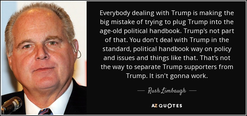 Everybody dealing with Trump is making the big mistake of trying to plug Trump into the age-old political handbook. Trump's not part of that. You don't deal with Trump in the standard, political handbook way on policy and issues and things like that. That's not the way to separate Trump supporters from Trump. It isn't gonna work. - Rush Limbaugh