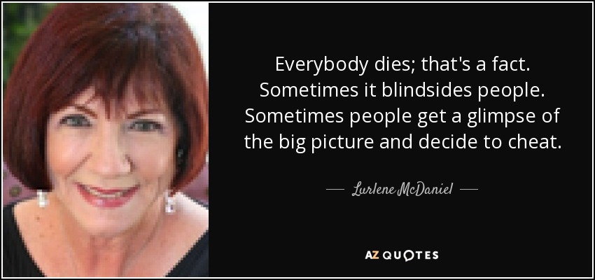 Everybody dies; that's a fact. Sometimes it blindsides people. Sometimes people get a glimpse of the big picture and decide to cheat. - Lurlene McDaniel