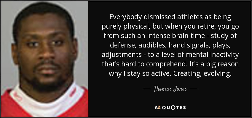 Everybody dismissed athletes as being purely physical, but when you retire, you go from such an intense brain time - study of defense, audibles, hand signals, plays, adjustments - to a level of mental inactivity that's hard to comprehend. It's a big reason why I stay so active. Creating, evolving. - Thomas Jones
