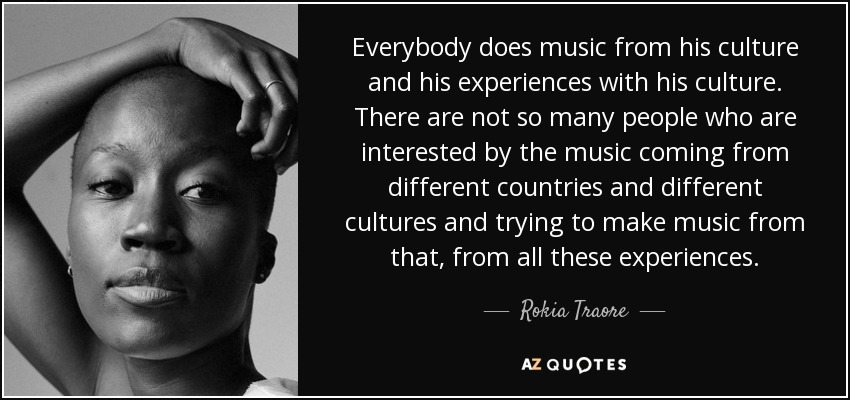 Everybody does music from his culture and his experiences with his culture. There are not so many people who are interested by the music coming from different countries and different cultures and trying to make music from that, from all these experiences. - Rokia Traore