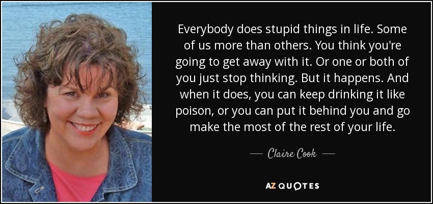 Everybody does stupid things in life. Some of us more than others. You think you're going to get away with it. Or one or both of you just stop thinking. But it happens. And when it does, you can keep drinking it like poison, or you can put it behind you and go make the most of the rest of your life. - Claire Cook