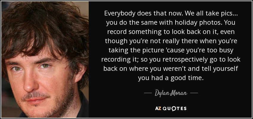 Everybody does that now. We all take pics... you do the same with holiday photos. You record something to look back on it, even though you’re not really there when you’re taking the picture 'cause you’re too busy recording it; so you retrospectively go to look back on where you weren’t and tell yourself you had a good time. - Dylan Moran