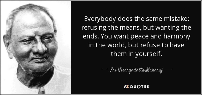Everybody does the same mistake: refusing the means, but wanting the ends. You want peace and harmony in the world, but refuse to have them in yourself. - Sri Nisargadatta Maharaj