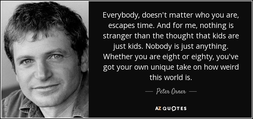 Everybody, doesn't matter who you are, escapes time. And for me, nothing is stranger than the thought that kids are just kids. Nobody is just anything. Whether you are eight or eighty, you've got your own unique take on how weird this world is. - Peter Orner
