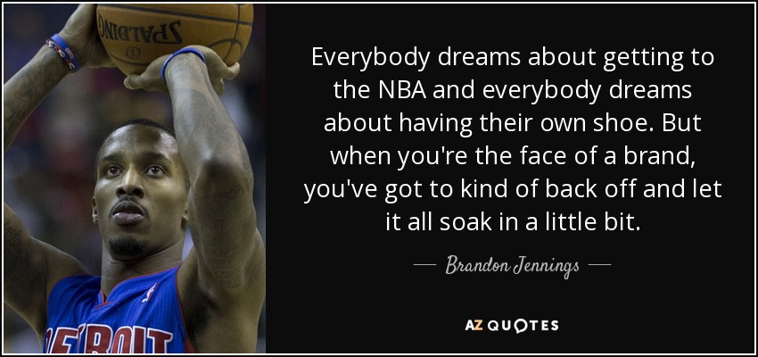 Everybody dreams about getting to the NBA and everybody dreams about having their own shoe. But when you're the face of a brand, you've got to kind of back off and let it all soak in a little bit. - Brandon Jennings