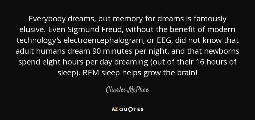 Everybody dreams, but memory for dreams is famously elusive. Even Sigmund Freud, without the benefit of modern technology's electroencephalogram, or EEG, did not know that adult humans dream 90 minutes per night, and that newborns spend eight hours per day dreaming (out of their 16 hours of sleep). REM sleep helps grow the brain! - Charles McPhee