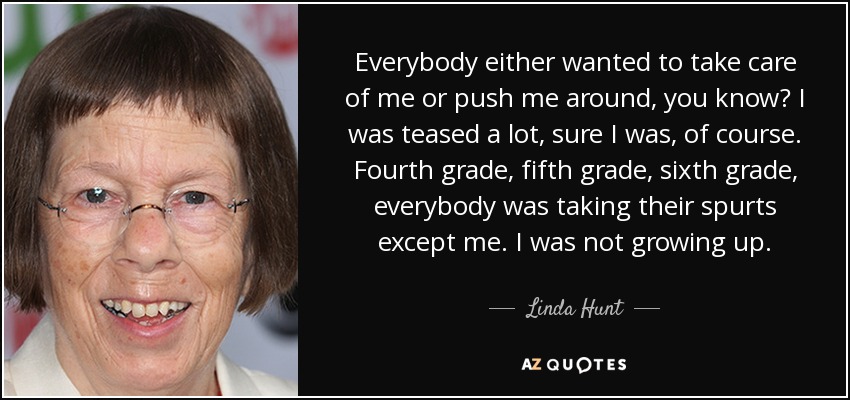Everybody either wanted to take care of me or push me around, you know? I was teased a lot, sure I was, of course. Fourth grade, fifth grade, sixth grade, everybody was taking their spurts except me. I was not growing up. - Linda Hunt