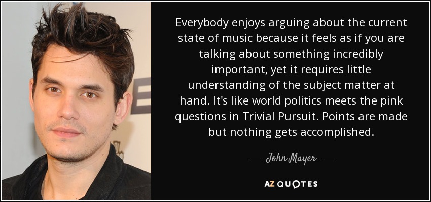 Everybody enjoys arguing about the current state of music because it feels as if you are talking about something incredibly important, yet it requires little understanding of the subject matter at hand. It's like world politics meets the pink questions in Trivial Pursuit. Points are made but nothing gets accomplished. - John Mayer
