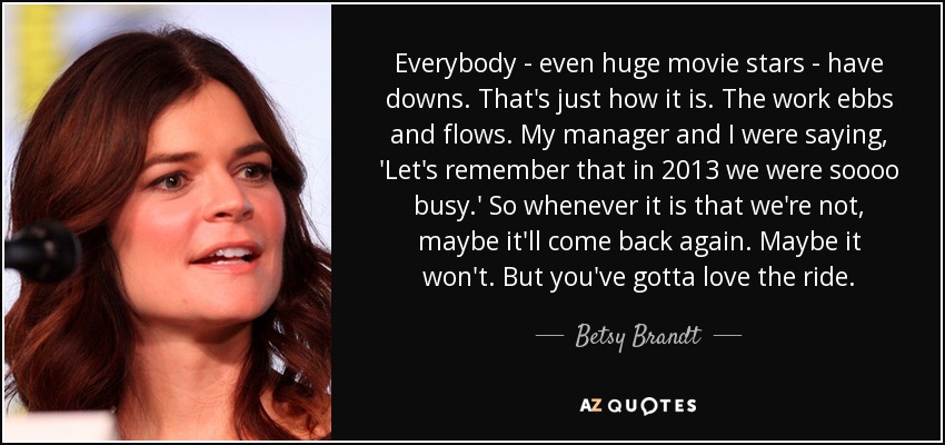 Everybody - even huge movie stars - have downs. That's just how it is. The work ebbs and flows. My manager and I were saying, 'Let's remember that in 2013 we were soooo busy.' So whenever it is that we're not, maybe it'll come back again. Maybe it won't. But you've gotta love the ride. - Betsy Brandt