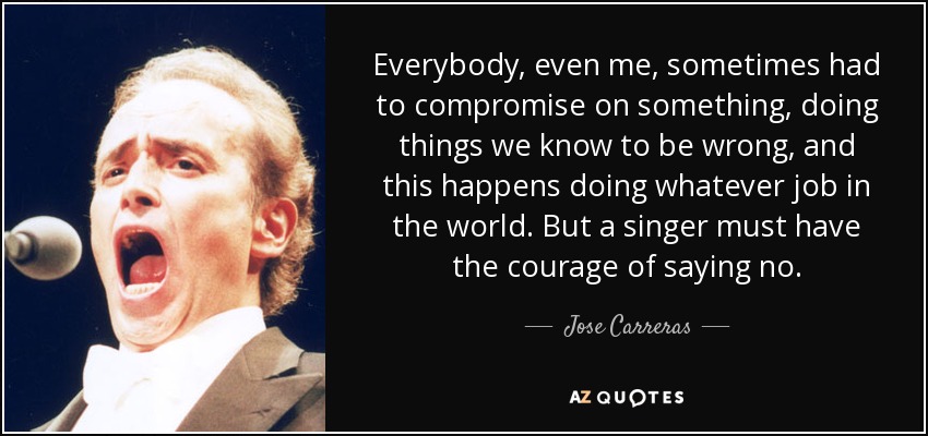 Everybody, even me, sometimes had to compromise on something, doing things we know to be wrong, and this happens doing whatever job in the world. But a singer must have the courage of saying no. - Jose Carreras