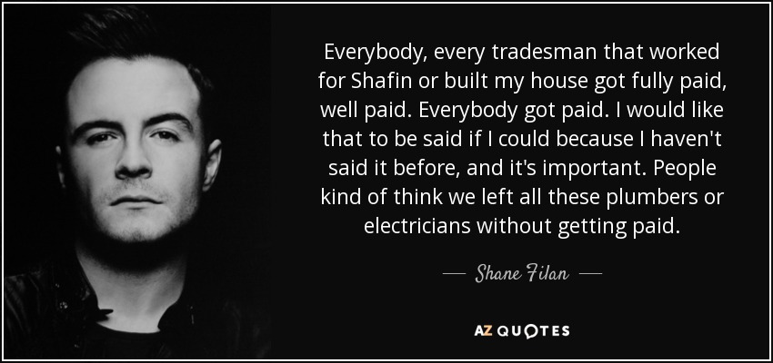 Everybody, every tradesman that worked for Shafin or built my house got fully paid, well paid. Everybody got paid. I would like that to be said if I could because I haven't said it before, and it's important. People kind of think we left all these plumbers or electricians without getting paid. - Shane Filan