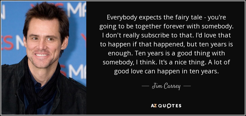 Everybody expects the fairy tale - you're going to be together forever with somebody. I don't really subscribe to that. I'd love that to happen if that happened, but ten years is enough. Ten years is a good thing with somebody, I think. It's a nice thing. A lot of good love can happen in ten years. - Jim Carrey