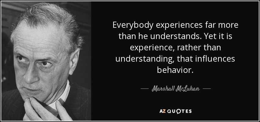Everybody experiences far more than he understands. Yet it is experience, rather than understanding, that influences behavior. - Marshall McLuhan