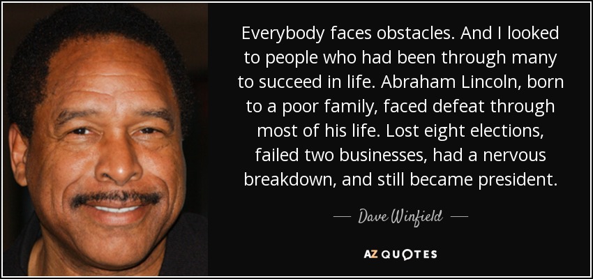 Everybody faces obstacles. And I looked to people who had been through many to succeed in life. Abraham Lincoln, born to a poor family, faced defeat through most of his life. Lost eight elections, failed two businesses, had a nervous breakdown, and still became president. - Dave Winfield