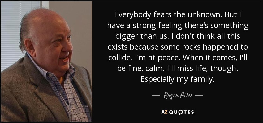 Everybody fears the unknown. But I have a strong feeling there's something bigger than us. I don't think all this exists because some rocks happened to collide. I'm at peace. When it comes, I'll be fine, calm. I'll miss life, though. Especially my family. - Roger Ailes