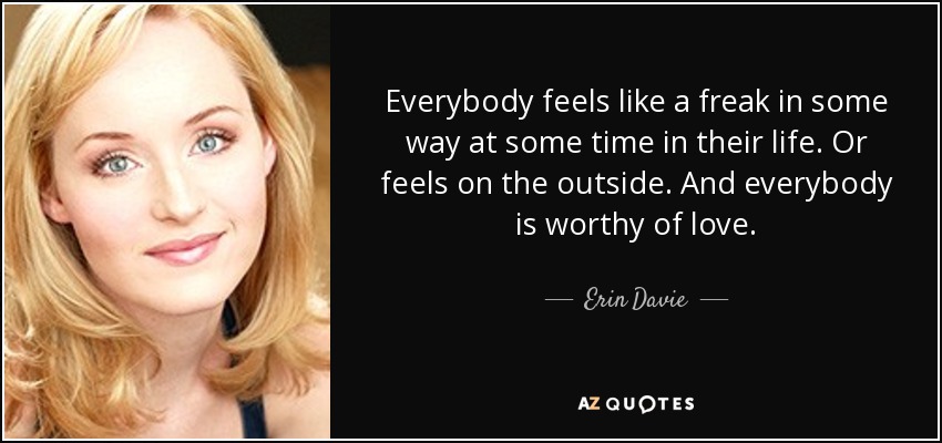 Everybody feels like a freak in some way at some time in their life. Or feels on the outside. And everybody is worthy of love. - Erin Davie