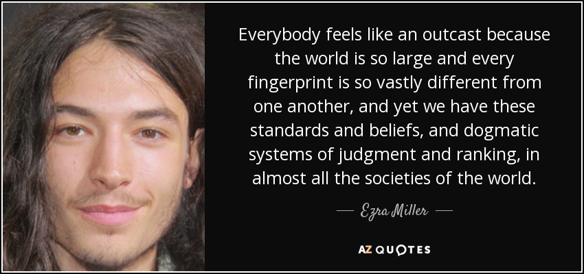 Everybody feels like an outcast because the world is so large and every fingerprint is so vastly different from one another, and yet we have these standards and beliefs, and dogmatic systems of judgment and ranking, in almost all the societies of the world. - Ezra Miller